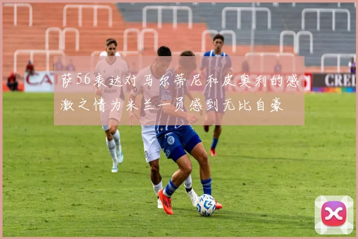 萨56表达对马尔蒂尼和皮奥利的感激之情为米兰一员感到无比自豪