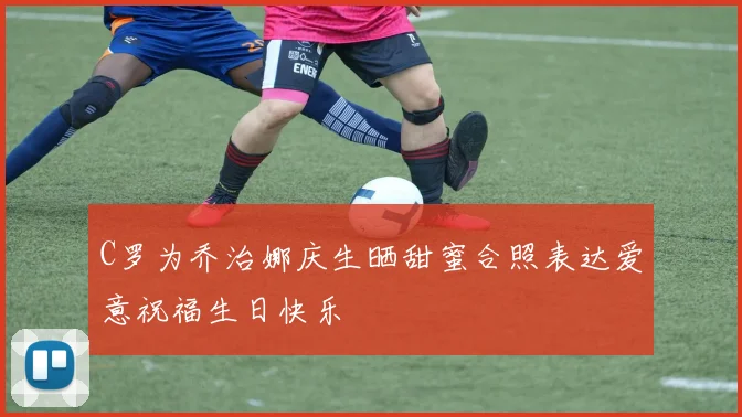 C罗为乔治娜庆生晒甜蜜合照表达爱意祝福生日快乐
