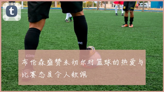 布伦森盛赞米切尔对篮球的热爱与比赛态度令人钦佩