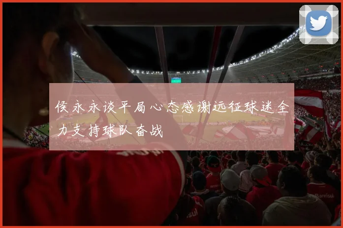 侯永永谈平局心态感谢远征球迷全力支持球队奋战