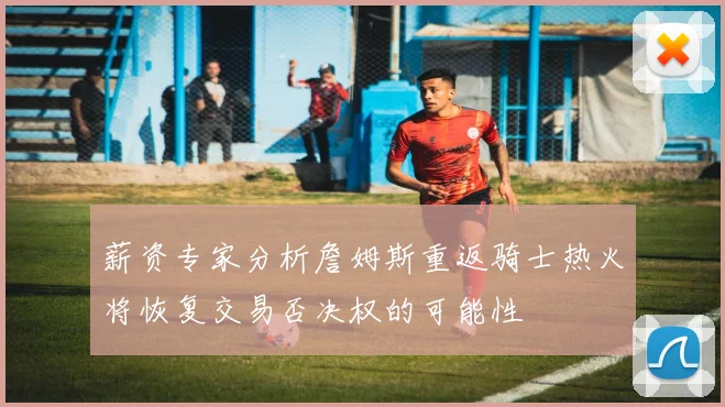 薪资专家分析詹姆斯重返骑士热火将恢复交易否决权的可能性