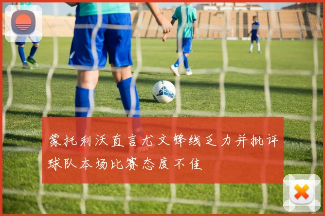 蒙托利沃直言尤文锋线乏力并批评球队本场比赛态度不佳