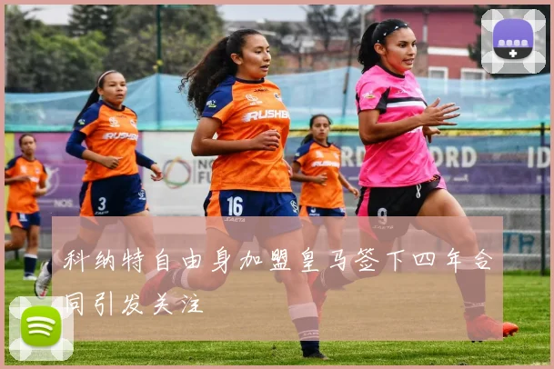 科纳特自由身加盟皇马签下四年合同引发关注