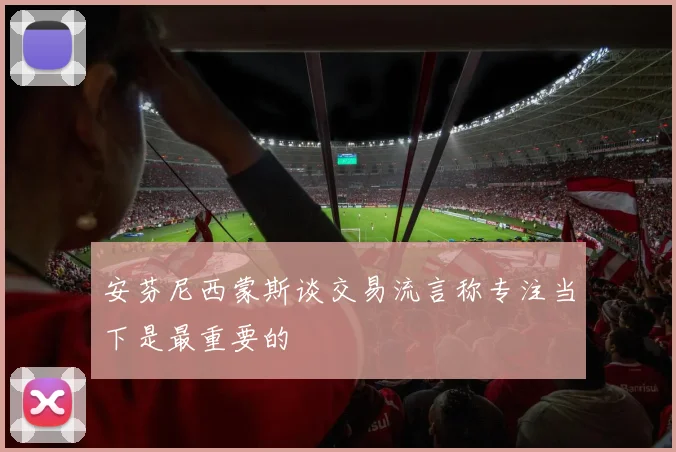 安芬尼西蒙斯谈交易流言称专注当下是最重要的