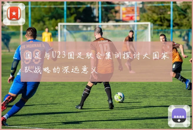 国足与U23国足联合集训探讨大国家队战略的深远意义