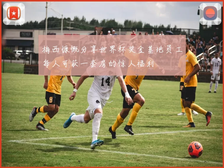 梅西慷慨分享世界杯奖金基地员工每人可获一套房的惊人福利