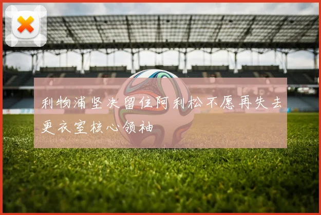 利物浦坚决留住阿利松不愿再失去更衣室核心领袖