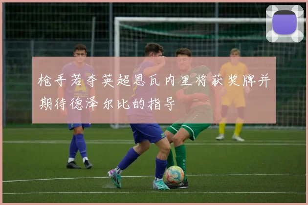 枪手若夺英超恩瓦内里将获奖牌并期待德泽尔比的指导