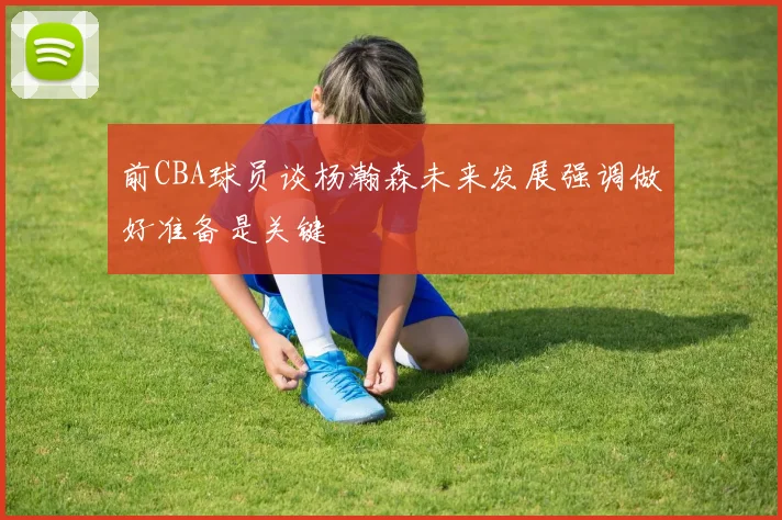 前CBA球员谈杨瀚森未来发展强调做好准备是关键