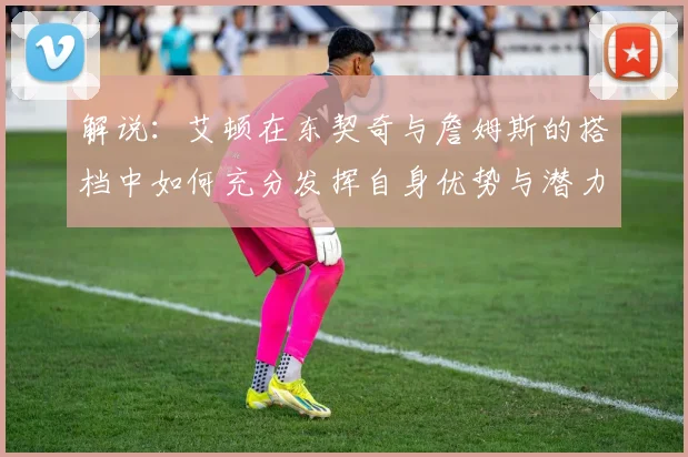 解说：艾顿在东契奇与詹姆斯的搭档中如何充分发挥自身优势与潜力