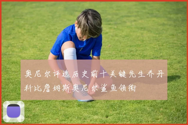 奥尼尔评选历史前十关键先生乔丹科比詹姆斯奥尼尔鲨鱼领衔