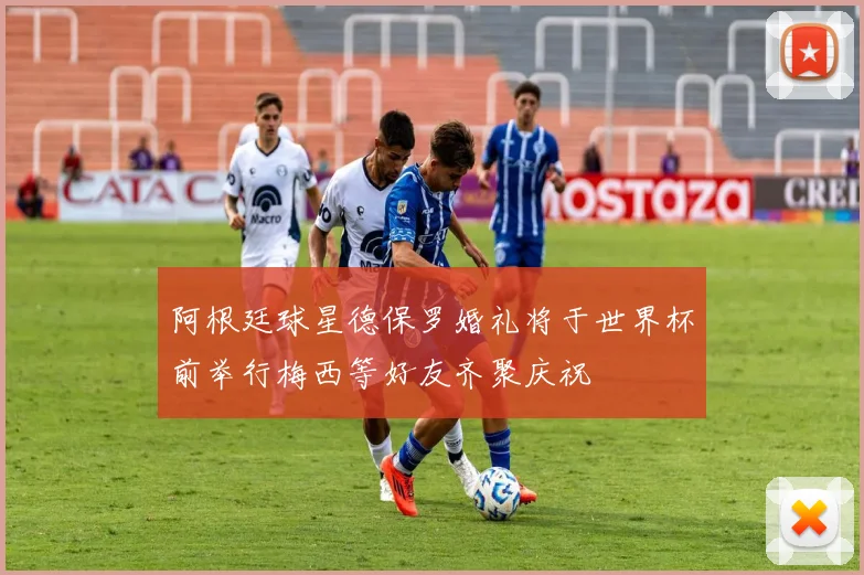阿根廷球星德保罗婚礼将于世界杯前举行梅西等好友齐聚庆祝